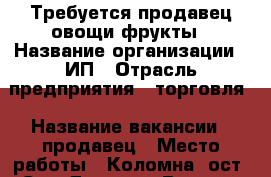Требуется продавец овощи фрукты › Название организации ­ ИП › Отрасль предприятия ­ торговля › Название вакансии ­ продавец › Место работы ­ Коломна, ост. Сад Дворца › Возраст от ­ 40 › Возраст до ­ 55 - Московская обл., Коломенский р-н, Коломна г. Работа » Вакансии   . Московская обл.